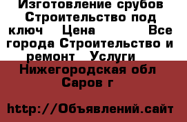 Изготовление срубов.Строительство под ключ. › Цена ­ 8 000 - Все города Строительство и ремонт » Услуги   . Нижегородская обл.,Саров г.